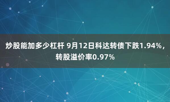 炒股能加多少杠杆 9月12日科达转债下跌1.94%，转股溢价率0.97%