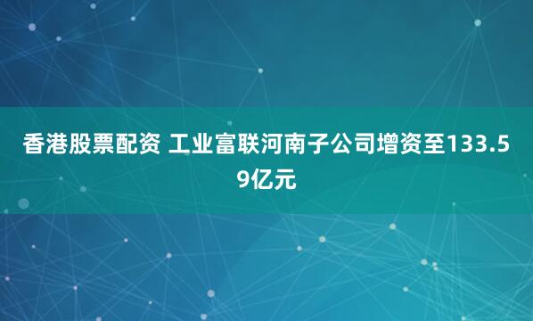 香港股票配资 工业富联河南子公司增资至133.59亿元