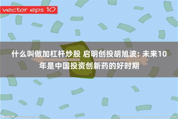 什么叫做加杠杆炒股 启明创投胡旭波: 未来10年是中国投资创新药的好时期