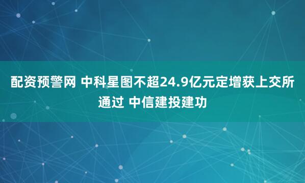 配资预警网 中科星图不超24.9亿元定增获上交所通过 中信建投建功