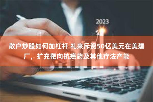 散户炒股如何加杠杆 礼来斥资50亿美元在美建厂，扩充靶向抗癌药及其他疗法产能
