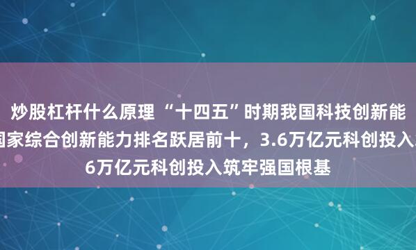 炒股杠杆什么原理 “十四五”时期我国科技创新能力稳步提升 国家综合创新能力排名跃居前十,3.6万亿元科创投入筑牢强国根基