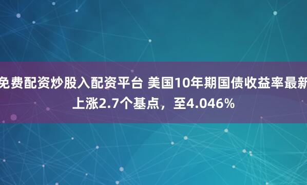 免费配资炒股入配资平台 美国10年期国债收益率最新上涨2.7个基点，至4.046%