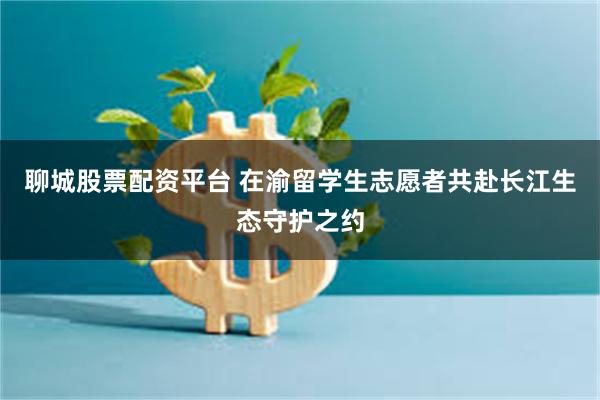 聊城股票配资平台 在渝留学生志愿者共赴长江生态守护之约