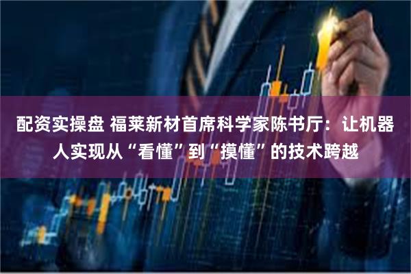 配资实操盘 福莱新材首席科学家陈书厅：让机器人实现从“看懂”到“摸懂”的技术跨越